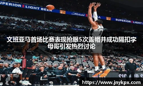 文班亚马首场比赛表现抢眼5次盖帽并成功隔扣字母哥引发热烈讨论