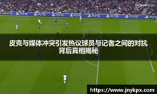 皮克与媒体冲突引发热议球员与记者之间的对抗背后真相揭秘
