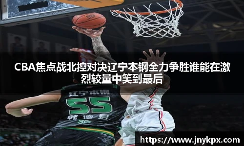 CBA焦点战北控对决辽宁本钢全力争胜谁能在激烈较量中笑到最后